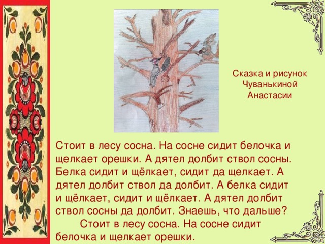 Сказка и рисунок Чуванькиной Анастасии Стоит в лесу сосна. На сосне сидит белочка и щелкает орешки. А дятел долбит ствол сосны. Белка сидит и щёлкает, сидит да щелкает. А дятел долбит ствол да долбит. А белка сидит и щёлкает, сидит и щёлкает. А дятел долбит ствол сосны да долбит. Знаешь, что дальше?  Стоит в лесу сосна. На сосне сидит белочка и щелкает орешки. 