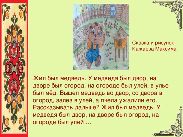 Сказка и рисунок Кажаева Максима Жил был медведь. У медведя был двор, на дворе был огород, на огороде был улей, в улье был мёд. Вышел медведь во двор, со двора в огород, залез в улей, а пчела ужалили его. Рассказывать дальше? Жил был медведь. У медведя был двор, на дворе был огород, на огороде был улей … 