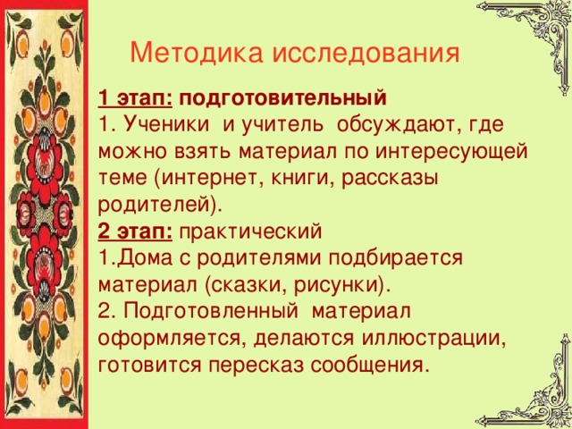 Методика исследования 1 этап: подготовительный 1. Ученики и учитель обсуждают, где можно взять материал по интересующей теме (интернет, книги, рассказы родителей). 2 этап: практический 1.Дома с родителями подбирается материал (сказки, рисунки). 2. Подготовленный материал оформляется, делаются иллюстрации, готовится пересказ сообщения. 