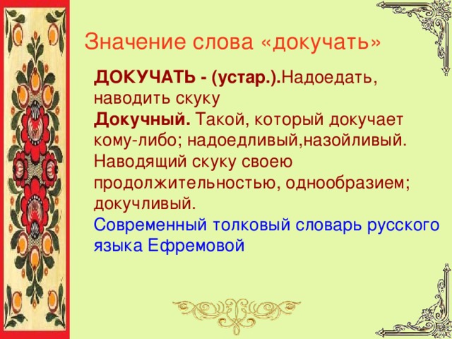 Значение слова «докучать» ДОКУЧАТЬ - (устар.). Надоедать, наводить скуку Докучный. Такой, который докучает кому-либо; надоедливый,назойливый. Наводящий скуку своею продолжительностью, однообразием; докучливый. Современный толковый словарь русского языка Ефремовой  