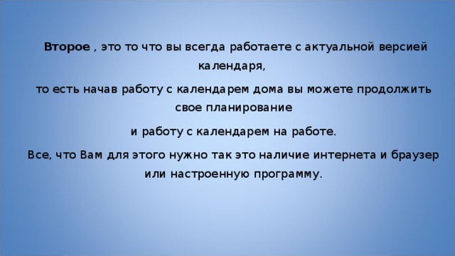   Второе  , это то что вы всегда работаете с актуальной версией календаря, то есть начав работу с календарем дома вы можете продолжить свое планирование  и работу с календарем на работе. Все, что Вам для этого нужно так это наличие интернета и браузер или настроенную программу. 