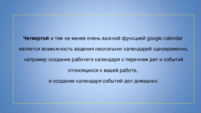 Четвертой и тем не менее очень важной функцией google calendar является возможность ведения нескольких календарей одновременно,  например создание рабочего календаря с перечнем дел и событий относящихся к вашей работе, и создание календаря событий дел домашних. 