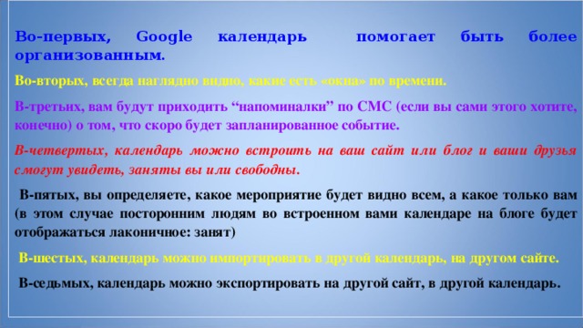 Во-первых, Google календарь помогает быть более организованным. Во-вторых, всегда наглядно видно, какие есть «окна» по времени. В-третьих, вам будут приходить “напоминалки” по СМС (если вы сами этого хотите, конечно) о том, что скоро будет запланированное событие. В-четвертых, календарь можно встроить на ваш сайт или блог и ваши друзья смогут увидеть, заняты вы или свободны.  В-пятых, вы определяете, какое мероприятие будет видно всем, а какое только вам (в этом случае посторонним людям во встроенном вами календаре на блоге будет отображаться лаконичное: занят)  В-шестых, календарь можно импортировать в другой календарь, на другом сайте.  В-седьмых, календарь можно экспортировать на другой сайт, в другой календарь. 