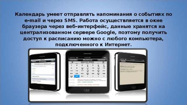 Календарь умеет отправлять напоминания о событиях по e-mail и через SMS. Работа осуществляется в окне браузера через веб-интерфейс, данные хранятся на централизованном сервере Google, поэтому получить доступ к расписанию можно с любого компьютера, подключенного к Интернет. 