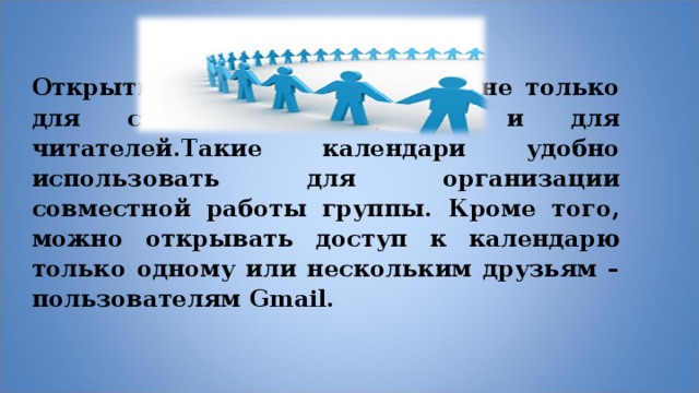  Открытые календари открыты не только для своего хозяина, но и для читателей.Такие календари удобно использовать для организации совместной работы группы. Кроме того, можно открывать доступ к календарю только одному или нескольким друзьям – пользователям Gmail.  