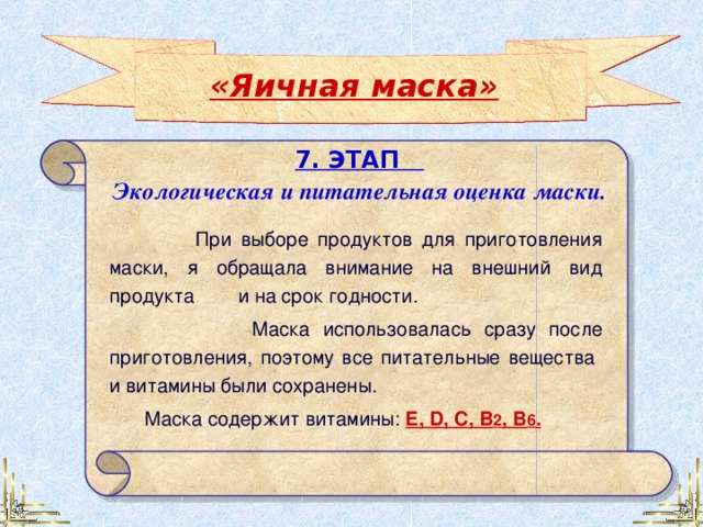 «Яичная маска» 7. ЭТАП Экологическая и питательная оценка маски.  При выборе продуктов для приготовления маски, я обращала внимание на внешний вид продукта и на срок годности.  Маска использовалась сразу после приготовления, поэтому все питательные вещества и витамины были сохранены. Маска содержит витамины:  E, D , C, В 2 , B 6 . 