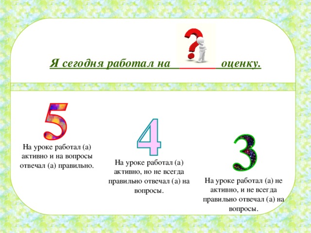 Я сегодня работал на  оценку. На уроке работал (а) активно и на вопросы отвечал (а) правильно. На уроке работал (а) активно, но не всегда правильно отвечал (а) на вопросы. На уроке работал (а) не активно, и не всегда правильно отвечал (а) на вопросы. 
