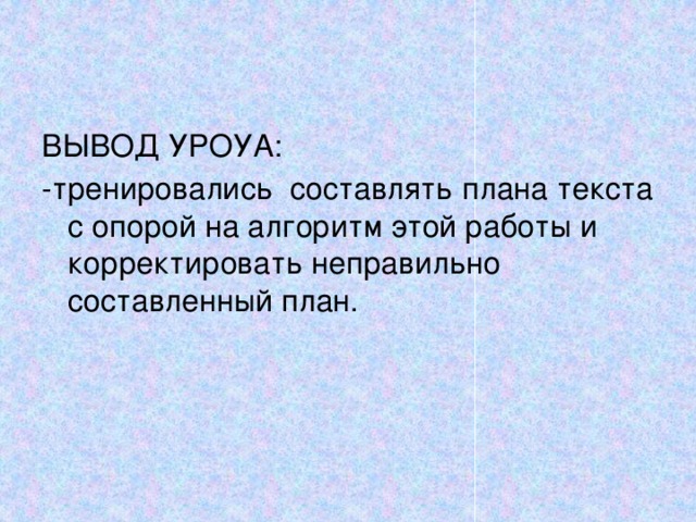 ВЫВОД УРОУА: -тренировались составлять плана текста с опорой на алгоритм этой работы и корректировать неправильно составленный план. 