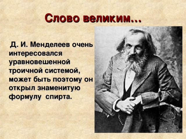 Слово великим…  Д. И. Менделеев очень интересовался уравновешенной троичной системой, может быть поэтому он открыл знаменитую формулу спирта. 