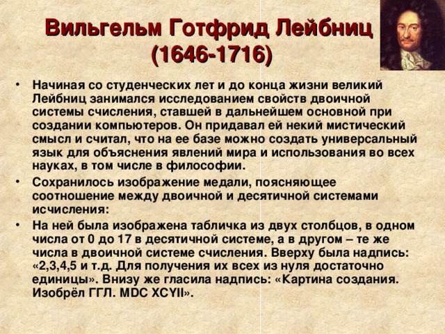 Вильгельм Готфрид Лейбниц  (1646-1716) Начиная со студенческих лет и до конца жизни великий Лейбниц занимался исследованием свойств двоичной системы счисления, ставшей в дальнейшем основной при создании компьютеров. Он придавал ей некий мистический смысл и считал, что на ее базе можно создать универсальный язык для объяснения явлений мира и использования во всех науках, в том числе в философии. Сохранилось изображение медали, поясняющее соотношение между двоичной и десятичной системами исчисления: На ней была изображена табличка из двух столбцов, в одном числа от 0 до 17 в десятичной системе, а в другом – те же числа в двоичной системе счисления. Вверху была надпись: «2,3,4,5 и т.д. Для получения их всех из нуля достаточно единицы». Внизу же гласила надпись: «Картина создания. Изобрёл ГГЛ. МDС XCYII». 