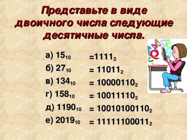 Представьте в виде двоичного числа следующие десятичные числа.   а) 15 10 б) 27 10 в) 134 10  г) 158 10  д) 1190 10 е) 2019 10 =1111 2 = 11011 2 = 10000110 2  = 10011110 2  = 10010100110 2 = 11111100011 2 