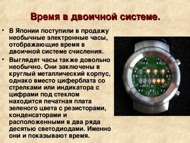 Время в двоичной системе.   В Японии поступили в продажу необычные электронные часы, отображающие время в двоичной системе счисления. Выглядят часы также довольно необычно. Они заключены в круглый металлический корпус, однако вместо циферблата со стрелками или индикатора с цифрами под стеклом находится печатная плата зеленого цвета с резисторами, конденсаторами и расположенными в два ряда десятью светодиодами. Именно они и показывают время.  