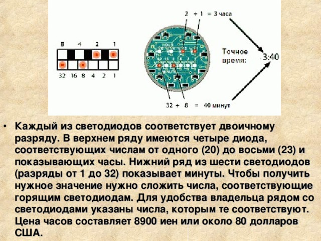 Каждый из светодиодов соответствует двоичному разряду. В верхнем ряду имеются четыре диода, соответствующих числам от одного (20) до восьми (23) и показывающих часы. Нижний ряд из шести светодиодов (разряды от 1 до 32) показывает минуты. Чтобы получить нужное значение нужно сложить числа, соответствующие горящим светодиодам. Для удобства владельца рядом со светодиодами указаны числа, которым те соответствуют. Цена часов составляет 8900 иен или около 80 долларов США. 