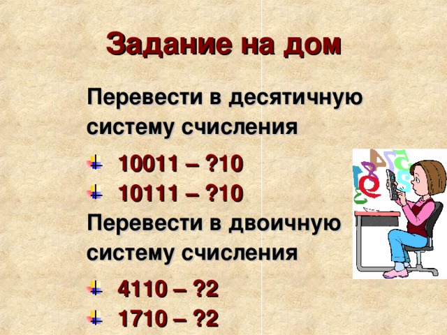 Задание на дом Перевести в десятичную систему счисления  10011 – ?10 10111 – ?10  Перевести в двоичную систему счисления  4110 – ?2 1710 – ?2  