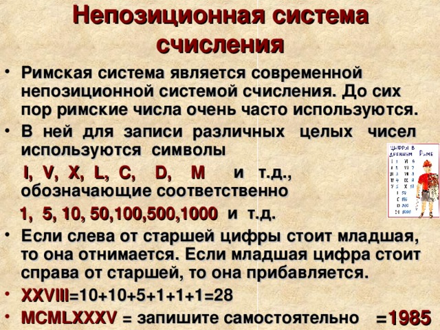 Непозиционная система счисления Римская система является современной непозиционной системой счисления. До сих пор римские числа очень часто используются. В ней для записи различных целых чисел используются символы  I, V, X, L, C, D, M и т.д., обозначающие соответственно  1, 5, 10, 50,100,500,1000 и т.д. Если слева от старшей цифры стоит младшая, то она отнимается. Если младшая цифра стоит справа от старшей, то она прибавляется. XXVIII =10+10+5+1+1+1=28 MCMLXXXV = запишите самостоятельно = 1985 