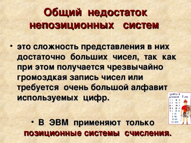 Общий недостаток непозиционных систем  это сложность представления в них достаточно больших чисел, так как при этом получается чрезвычайно громоздкая запись чисел или требуется очень большой алфавит используемых цифр.  В ЭВМ применяют только позиционные  системы счисления. 