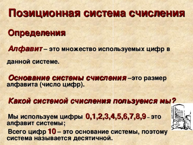 Позиционная система счисления Определения  Алфавит  – это множество используемых цифр в данной системе.  Основание системы счисления  –это размер алфавита (число цифр).  Какой системой счисления пользуемся мы?  Мы используем цифры  0,1,2,3,4,5,6,7,8,9 – это алфавит системы; Всего цифр  10  – это основание системы, поэтому система называется десятичной. 