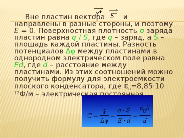 Вне пластин вектора и направлены в разные стороны, и поэтому E  = 0. Поверхностная плотность σ заряда пластин равна q  /  S , где q – заряд, а S – площадь каждой пластины. Разность потенциалов Δφ между пластинами в однородном электрическом поле равна Ed , где d  – расстояние между пластинами. Из этих соотношений можно получить формулу для электроемкости плоского конденсатора, где ε o =8,85·10 -12 Ф/м – электрическая постоянная.   