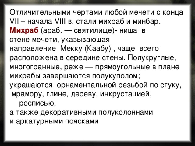 Отличительными чертами любой мечети с конца VII – начала VIII в. стали михраб и минбар. Михраб  (араб. — святилище) -  ниша  в стене мечети, указывающая направление  Мекку (Каабу) , чаще всего расположена в середине стены. Полукруглые, многогранные, реже — прямоугольные в плане михрабы завершаются полукуполом; украшаются орнаментальной резьбой по стуку,  мрамору, глине, дереву, инкрустацией, росписью, а также декоративными полуколоннами и аркатурными поясками 