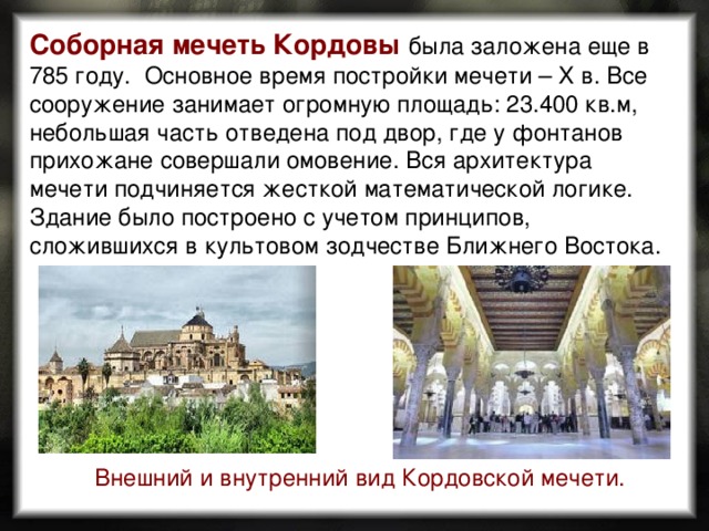 Соборная мечеть Кордовы  была заложена еще в 785 году. Основное время постройки мечети – X в. Все сооружение занимает огромную площадь: 23.400 кв.м, небольшая часть отведена под двор, где у фонтанов прихожане совершали омовение. Вся архитектура мечети подчиняется жесткой математической логике. Здание было построено с учетом принципов, сложившихся в культовом зодчестве Ближнего Востока. Внешний и внутренний вид Кордовской мечети.  