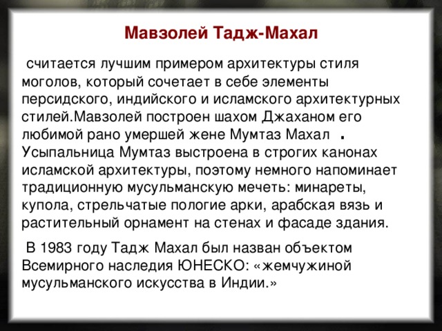 Мавзолей Тадж-Махал  считается лучшим примером архитектуры стиля моголов, который сочетает в себе элементы персидского, индийского и исламского архитектурных стилей.Мавзолей построен шахом Джаханом его любимой рано умершей жене Мумтаз Махал  . Усыпальница Мумтаз выстроена в строгих канонах исламской архитектуры, поэтому немного напоминает традиционную мусульманскую мечеть: минареты, купола, стрельчатые пологие арки, арабская вязь и растительный орнамент на стенах и фасаде здания.  В 1983 году Тадж Махал был назван объектом Всемирного наследия ЮНЕСКО: «жемчужиной мусульманского искусства в Индии.» 