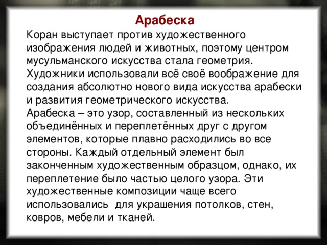 Арабеска Коран выступает против художественного изображения людей и животных, поэтому центром мусульманского искусства стала геометрия. Художники использовали всё своё воображение для создания абсолютно нового вида искусства арабески и развития геометрического искусства. Арабеска – это узор, составленный из нескольких объединённых и переплетённых друг с другом элементов, которые плавно расходились во все стороны. Каждый отдельный элемент был законченным художественным образцом, однако, их переплетение было частью целого узора. Эти художественные композиции чаще всего использовались  для украшения потолков, стен, ковров, мебели и тканей. 