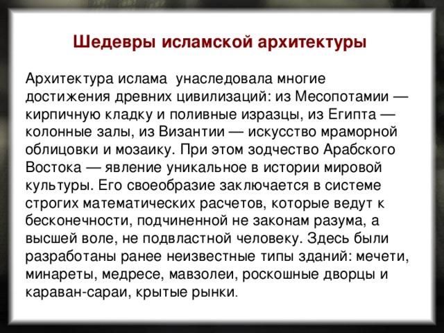 Шедевры исламской архитектуры  Архитектура ислама унаследовала многие достижения древних цивилизаций: из Месопотамии — кирпичную кладку и поливные изразцы, из Египта — колонные залы, из Византии — искусство мраморной облицовки и мозаику. При этом зодчество Арабского Востока — явление уникальное в истории мировой культуры. Его своеобразие заключается в системе строгих математических расчетов, которые ведут к бесконечности, подчиненной не законам разума, а высшей воле, не подвластной человеку. Здесь были разработаны ранее неизвестные типы зданий: мечети, минареты, медресе, мавзолеи, роскошные дворцы и караван-сараи, крытые рынки . 