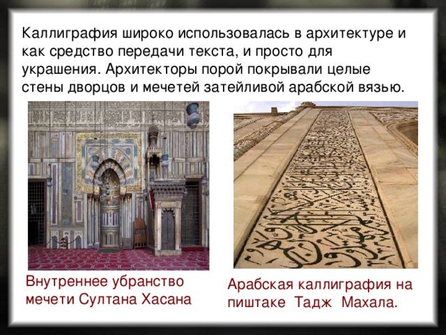 Каллиграфия широко использовалась в архитектуре и как средство передачи текста, и просто для украшения. Архитекторы порой покрывали целые стены дворцов и мечетей затейливой арабской вязью. Внутреннее убранство мечети Султана Хасана  Арабская каллиграфия на пиштаке  Тадж  Махала. 