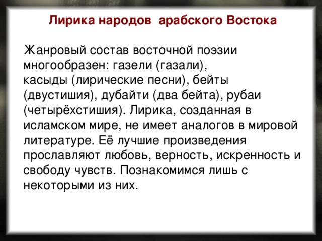 Лирика народов арабского Востока  Жанровый состав восточной поэзии многообразен: газели (газали), касыды (лирические песни), бейты (двустишия), дубайти (два бейта), рубаи (четырёхстишия). Лирика, созданная в исламском мире, не имеет аналогов в мировой литературе. Её лучшие произведения прославляют любовь, верность, искренность и свободу чувств. Познакомимся лишь с некоторыми из них. 