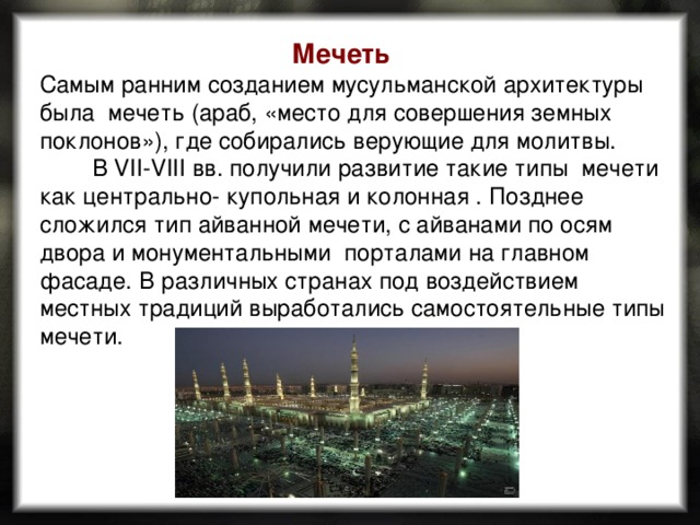 Мечеть Самым ранним созданием мусульманской архитектуры была  мечеть  (араб, «место для совершения земных поклонов»), где собирались верующие для молитвы.          В VII-VIII вв. получили развитие такие типы мечети как центрально- купольная и колонная . Позднее сложился тип айванной мечети, с айванами по осям двора и монументальными порталами на главном фасаде.  В различных странах под воздействием местных традиций выработались самостоятельные типы мечети. 