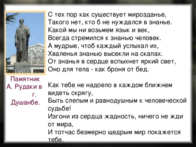 С тех пор как существует мирозданье,   Такого нет, кто б не нуждался в знанье.   Какой мы ни возьмем язык и век,   Всегда стремился к знанью человек.   А мудрые, чтоб каждый услыхал их,   Хваленья знанью высекли на скалах.   От знанья в сердце вспыхнет яркий свет,   Оно для тела - как броня от бед. Как тебе не надоело в каждом ближнем видеть скрягу,  Быть слепым и равнодушным к человеческой судьбе!  Изгони из сердца жадность, ничего не жди от мира,  И тотчас безмерно щедрым мир покажется тебе. Памятник А. Рудаки в г. Душанбе. 