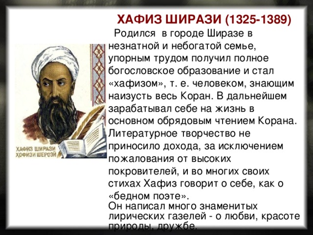 ХАФИЗ ШИРАЗИ (1325-1389)    Родился в городе Ширазе в незнатной и небогатой семье, упорным трудом получил полное богословское образование и стал «хафизом», т. е. человеком, знающим наизусть весь Коран. В дальнейшем зарабатывал себе на жизнь в основном обрядовым чтением Корана. Литературное творчество не приносило дохода, за исключением пожалования от высоких покровителей, и во многих своих стихах Хафиз говорит о себе, как о «бедном поэте». Он написал много знаменитых лирических газелей - о любви, красоте природы, дружбе. 