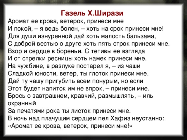 Газель Х.Ширази Аромат ее крова, ветерок, принеси мне  И покой, – я ведь болен, – хоть на срок принеси мне!  Для души изнуренной дай хоть малость бальзама,  С доброй вестью о друге хоть пять строк принеси мне.  Взор и сердце в бореньи. С тетивы ее взгляда  И от стрелки ресницы хоть намек принеси мне.  На чужбине, в разлуке постарел я, – из чаши  Сладкой юности, ветер, ты глоток принеси мне.  Дай ту чашу пригубить всем понурым, но если  Этот будет напиток им не впрок, – принеси мне.  Брось о завтрашнем, кравчий, размышлять, – иль охранный  За печатями рока ты листок принеси мне.  В ночь над плачущим сердцем пел Хафиз неустанно:  «Аромат ее крова, ветерок, принеси мне!» 