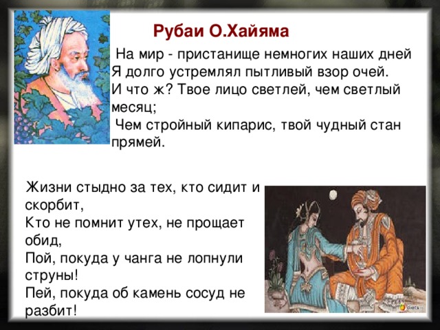 Рубаи О.Хайяма  На мир - пристанище немногих наших дней Я долго устремлял пытливый взор очей. И что ж? Твое лицо светлей, чем светлый месяц;  Чем стройный кипарис, твой чудный стан прямей. Жизни стыдно за тех, кто сидит и скорбит, Кто не помнит утех, не прощает обид, Пой, покуда у чанга не лопнули струны! Пей, покуда об камень сосуд не разбит!  