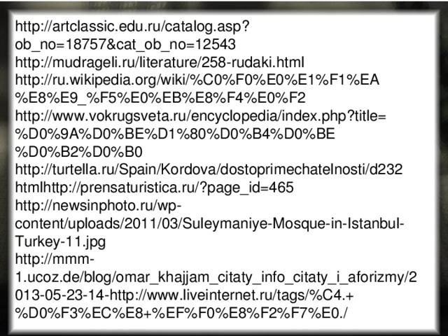http://artclassic.edu.ru/catalog.asp?ob_no=18757&cat_ob_no=12543 http://mudrageli.ru/literature/258-rudaki.html http://ru.wikipedia.org/wiki/%C0%F0%E0%E1%F1%EA%E8%E9_%F5%E0%EB%E8%F4%E0%F2 http://www.vokrugsveta.ru/encyclopedia/index.php?title=%D0%9A%D0%BE%D1%80%D0%B4%D0%BE%D0%B2%D0%B0 http://turtella.ru/Spain/Kordova/dostoprimechatelnosti/d232 htmlhttp://prensaturistica.ru/?page_id=465 http://newsinphoto.ru/wp-content/uploads/2011/03/Suleymaniye-Mosque-in-Istanbul-Turkey-11.jpg http://mmm-1.ucoz.de/blog/omar_khajjam_citaty_info_citaty_i_aforizmy/2013-05-23-14-http://www.liveinternet.ru/tags/%C4.+%D0%F3%EC%E8+%EF%F0%E8%F2%F7%E0./ 