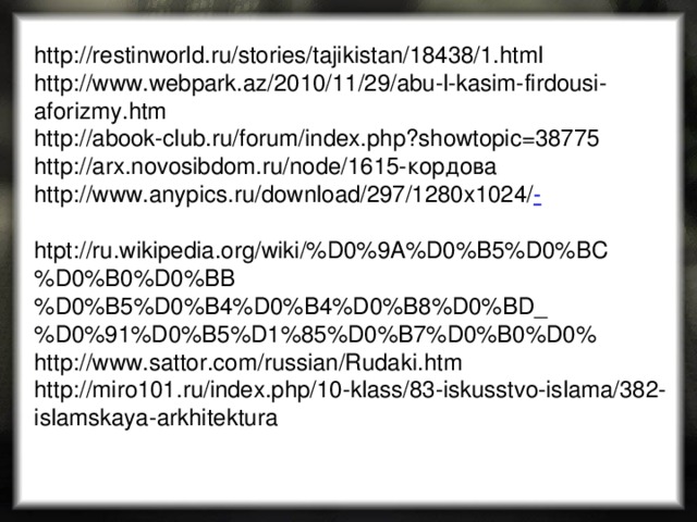 http://restinworld.ru/stories/tajikistan/18438/1.html http://www.webpark.az/2010/11/29/abu-l-kasim-firdousi-aforizmy.htm http://abook-club.ru/forum/index.php?showtopic=38775 http://arx.novosibdom.ru/node/1615-кордова http://www.anypics.ru/download/297/1280x1024/ - htpt://ru.wikipedia.org/wiki/%D0%9A%D0%B5%D0%BC%D0%B0%D0%BB%D0%B5%D0%B4%D0%B4%D0%B8%D0%BD_%D0%91%D0%B5%D1%85%D0%B7%D0%B0%D0% http://www.sattor.com/russian/Rudaki.htm http://miro101.ru/index.php/10-klass/83-iskusstvo-islama/382-islamskaya-arkhitektura 