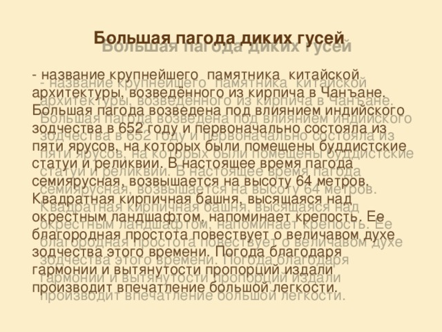 Большая пагода диких гусей    - название крупнейшего памятника  китайской архитектуры, возведённого из кирпича в Чанъане. Большая пагода возведена под влиянием индийского зодчества в 652 году и первоначально состояла из пяти ярусов, на которых были помещены буддистские статуи и реликвии. В настоящее время пагода семиярусная, возвышается на высоту 64 метров. Квадратная кирпичная башня, высящаяся над окрестным ландшафтом, напоминает крепость. Ее благородная простота повествует о величавом духе зодчества этого времени. Погода благодаря гармонии и вытянутости пропорций издали производит впечатление большой легкости. 