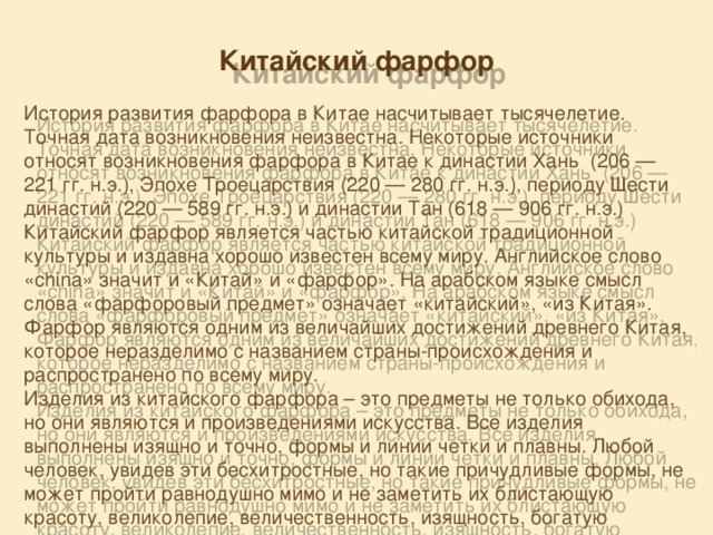 Китайский фарфор  История развития фарфора в Китае насчитывает тысячелетие. Точная дата возникновения неизвестна. Некоторые источники относят возникновения фарфора в Китае к династии Хань  (206 — 221 гг. н.э.), Эпохе Троецарствия (220 — 280 гг. н.э.), периоду Шести династий (220 — 589 гг. н.э.) и династии Тан (618 — 906 гг. н.э.) Китайский фарфор является частью китайской традиционной культуры и издавна хорошо известен всему миру. Английское слово «china» значит и «Китай» и «фарфор». На арабском языке смысл слова «фарфоровый предмет» означает «китайский», «из Китая». Фарфор являются одним из величайших достижений древнего Китая, которое неразделимо с названием страны-происхождения и распространено по всему миру. Изделия из китайского фарфора – это предметы не только обихода, но они являются и произведениями искусства. Все изделия выполнены изящно и точно, формы и линии четки и плавны. Любой человек, увидев эти бесхитростные, но такие причудливые формы, не может пройти равнодушно мимо и не заметить их блистающую красоту, великолепие, величественность, изящность, богатую раскраску 