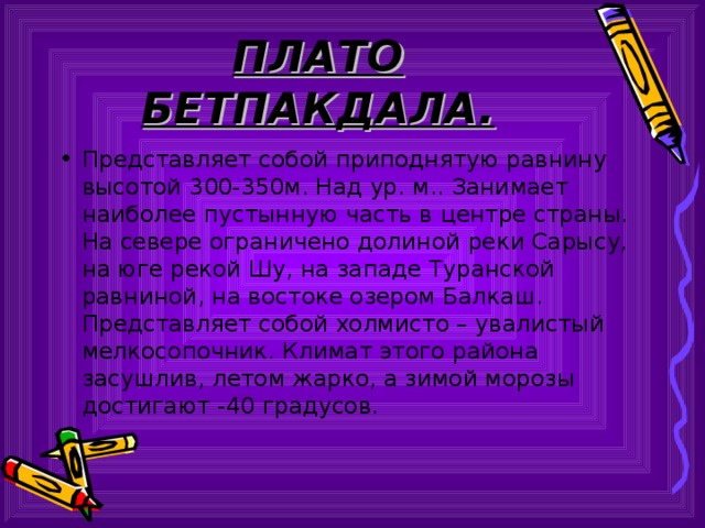 ПЛАТО БЕТПАКДАЛА. Представляет собой приподнятую равнину высотой 300-350м. Над ур. м.. Занимает наиболее пустынную часть в центре страны. На севере ограничено долиной реки Сарысу, на юге рекой Шу, на западе Туранской равниной, на востоке озером Балкаш. Представляет собой холмисто – увалистый мелкосопочник. Климат этого района засушлив, летом жарко, а зимой морозы достигают -40 градусов. 