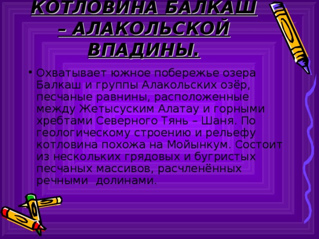 КОТЛОВИНА БАЛКАШ – АЛАКОЛЬСКОЙ ВПАДИНЫ. Охватывает южное побережье озера Балкаш и группы Алакольских озёр, песчаные равнины, расположенные между Жетысуским Алатау и горными хребтами Северного Тянь – Шаня. По геологическому строению и рельефу котловина похожа на Мойынкум. Состоит из нескольких грядовых и бугристых песчаных массивов, расчленённых речными долинами. 