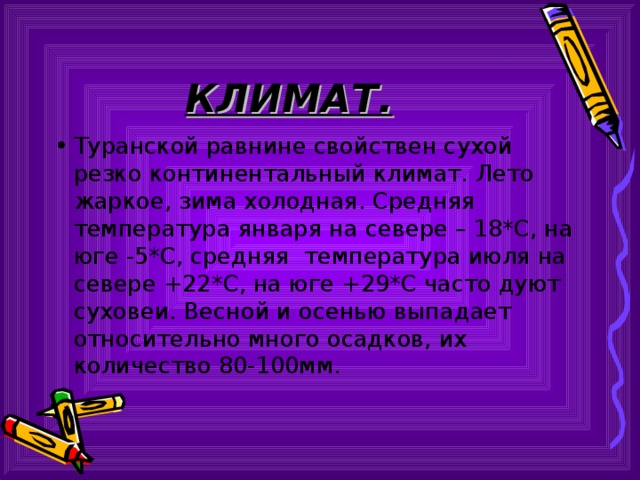 КЛИМАТ. Туранской равнине свойствен сухой резко континентальный климат. Лето жаркое, зима холодная. Средняя температура января на севере – 18*С, на юге -5*С, средняя температура июля на севере +22*С, на юге +29*С часто дуют суховеи. Весной и осенью выпадает относительно много осадков, их количество 80-100мм. 