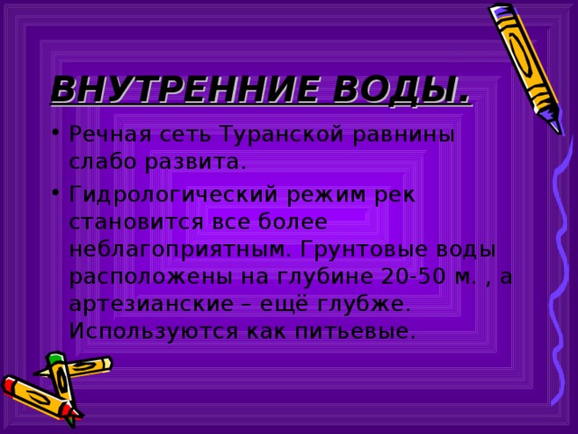 ВНУТРЕННИЕ ВОДЫ. Речная сеть Туранской равнины слабо развита. Гидрологический режим рек становится все более неблагоприятным. Грунтовые воды расположены на глубине 20-50 м. , а артезианские – ещё глубже. Используются как питьевые. 