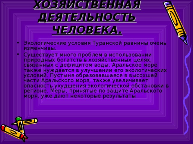 ХОЗЯЙСТВЕННАЯ ДЕЯТЕЛЬНОСТЬ ЧЕЛОВЕКА. Экологические условия Туранской равнины очень изменчивы. Существует много проблем в использовании природных богатств в хозяйственных целях, связанных с дефицитом воды. Аральское море также нуждается в улучшении его экологических условий. Пустыня образовавшаяся в высохшей части Аральского моря, также увеличивает опасность ухудшения экологической обстановки в регионе. Меры, принятые по защите Аральского моря, уже дают некоторые результаты 