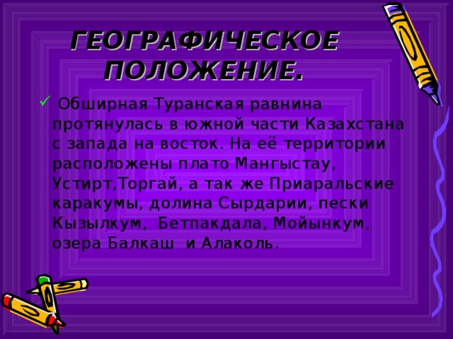 ГЕОГРАФИЧЕСКОЕ ПОЛОЖЕНИЕ.  Обширная Туранская равнина протянулась в южной части Казахстана с запада на восток. На её территории расположены плато Мангыстау, Устирт,Торгай, а так же Приаральские каракумы, долина Сырдарии, пески Кызылкум, Бетпакдала, Мойынкум, озера Балкаш и Алаколь. 