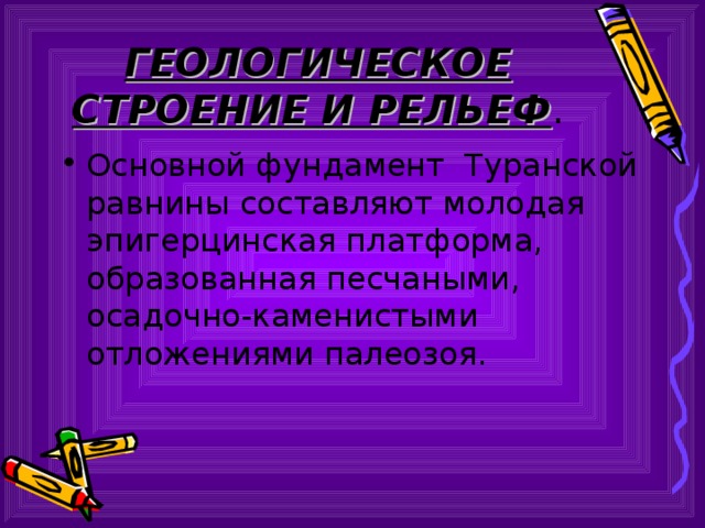 ГЕОЛОГИЧЕСКОЕ СТРОЕНИЕ И РЕЛЬЕФ . Основной фундамент Туранской равнины составляют молодая эпигерцинская платформа, образованная песчаными, осадочно-каменистыми отложениями палеозоя. 