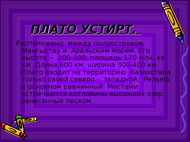 ПЛАТО УСТИРТ. Расположено между полуостровом Мангыстау и Аральским морем. Его высота - 200-300, площадь 170 млн. кв. км. Длина 600 км, ширина 300-400 км. Плато входит на территорию Казахстана только своей северо - западной. Рельеф в основном равнинный. Местами встречаются котловины высохших озер, занесенные песком. 