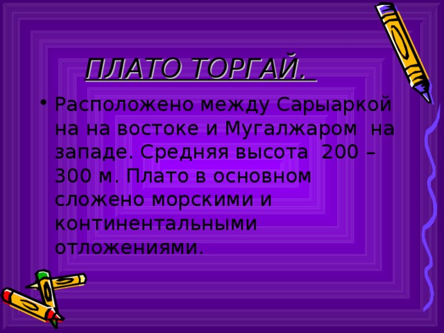 ПЛАТО ТОРГАЙ. Расположено между Сарыаркой на на востоке и Мугалжаром на западе. Средняя высота 200 – 300 м. Плато в основном сложено морскими и континентальными отложениями. 