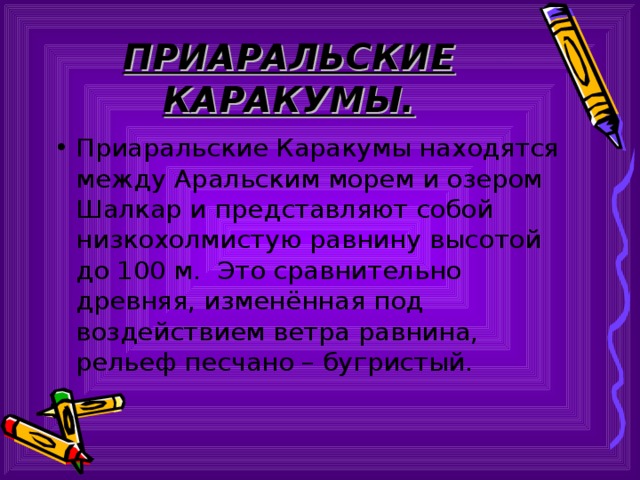 ПРИАРАЛЬСКИЕ КАРАКУМЫ. Приаральские Каракумы находятся между Аральским морем и озером Шалкар и представляют собой низкохолмистую равнину высотой до 100 м. Это сравнительно древняя, изменённая под воздействием ветра равнина, рельеф песчано – бугристый. 