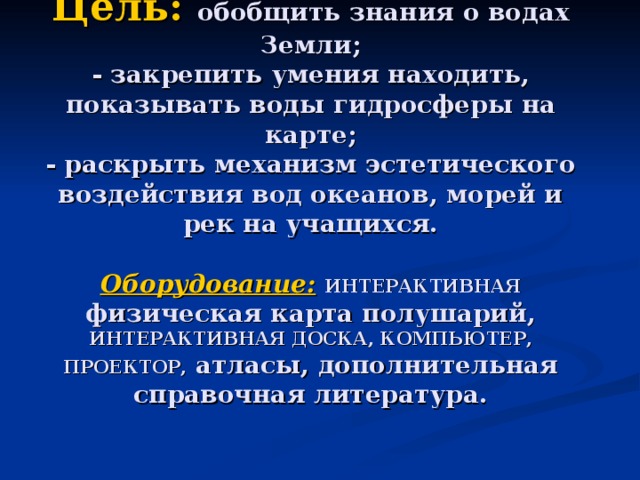 Цель:  обобщить знания о водах Земли;  - закрепить умения находить, показывать воды гидросферы на карте;  - раскрыть механизм эстетического воздействия вод океанов, морей и рек на учащихся.   Оборудование:  ИНТЕРАКТИВНАЯ физическая карта полушарий, ИНТЕРАКТИВНАЯ ДОСКА, КОМПЬЮТЕР, ПРОЕКТОР, атласы, дополнительная справочная литература. 