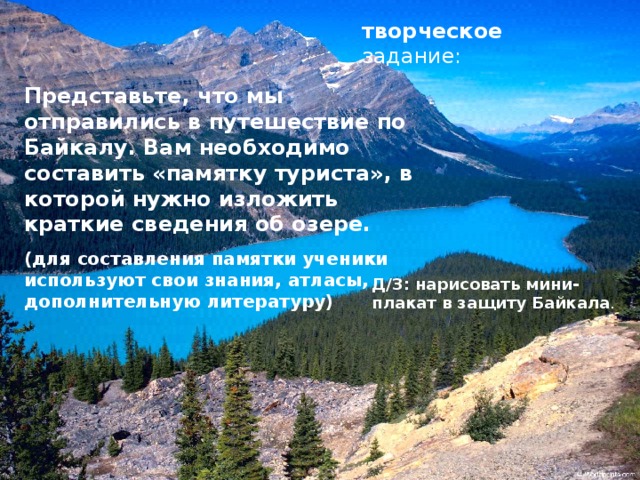 творческое задание: Представьте, что мы отправились в путешествие по Байкалу. Вам необходимо составить «памятку туриста», в которой нужно изложить краткие сведения об озере. (для составления памятки ученики используют свои знания, атласы, дополнительную литературу) Д/З: нарисовать мини-плакат в защиту Байкала . 